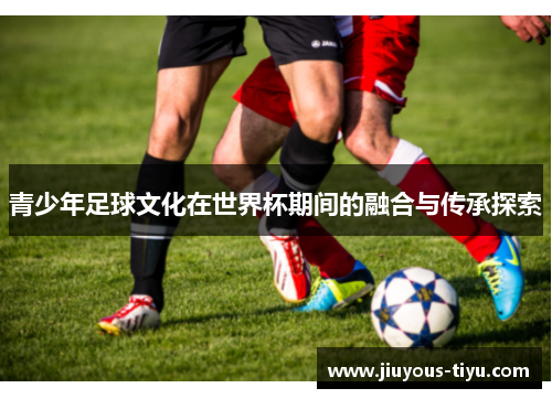 青少年足球文化在世界杯期间的融合与传承探索
