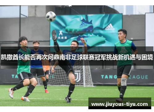 凯撒酋长能否再次问鼎南非足球联赛冠军挑战新机遇与困境