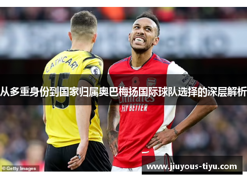 从多重身份到国家归属奥巴梅扬国际球队选择的深层解析