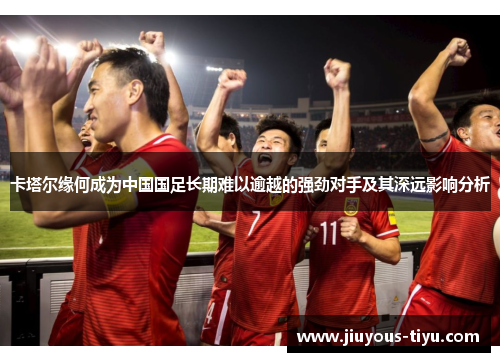 卡塔尔缘何成为中国国足长期难以逾越的强劲对手及其深远影响分析 卡塔尔缘何成为中国国足长期难以逾越的强劲对手及其深远影响分析