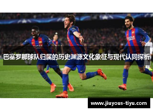 巴塞罗那球队归属的历史渊源文化象征与现代认同探析 巴塞罗那球队归属的历史渊源文化象征与现代认同探析