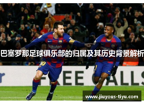 巴塞罗那足球俱乐部的归属及其历史背景解析 巴塞罗那足球俱乐部的归属及其历史背景解析