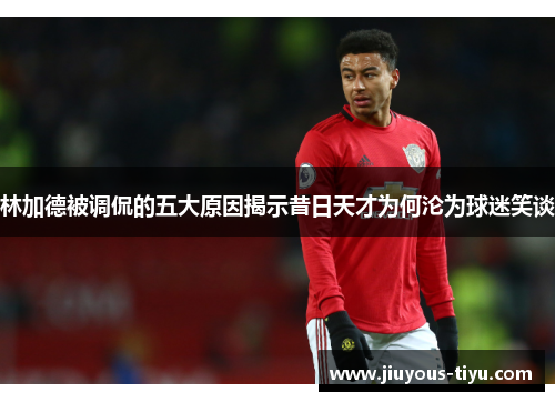 林加德被调侃的五大原因揭示昔日天才为何沦为球迷笑谈 林加德被调侃的五大原因揭示昔日天才为何沦为球迷笑谈
